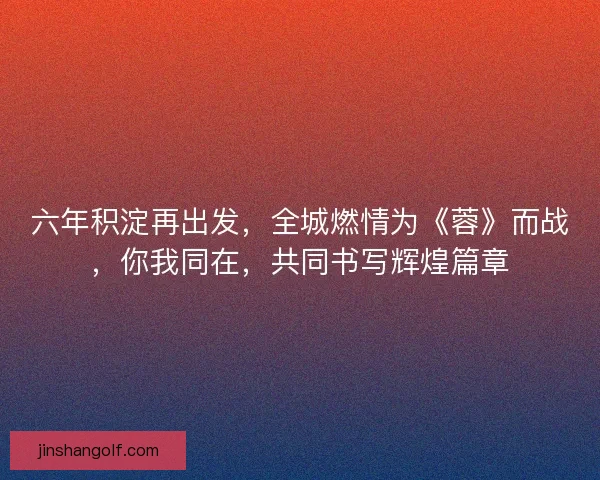 六年积淀再出发，全城燃情为《蓉》而战，你我同在，共同书写辉煌篇章