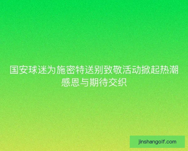 国安球迷为施密特送别致敬活动掀起热潮感恩与期待交织 国安球迷为施密特送别致敬活动掀起热潮感恩与期待交织
