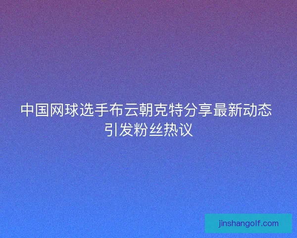 中国网球选手布云朝克特分享最新动态 引发粉丝热议