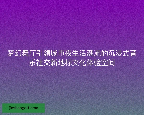梦幻舞厅引领城市夜生活潮流的沉浸式音乐社交新地标文化体验空间