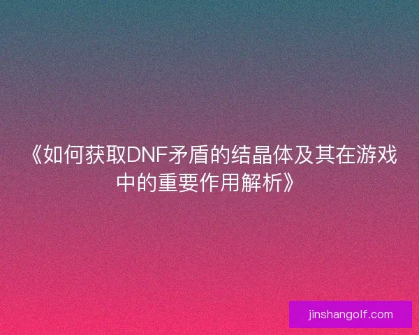 《如何获取DNF矛盾的结晶体及其在游戏中的重要作用解析》