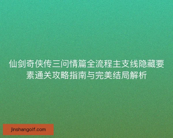 仙剑奇侠传三问情篇全流程主支线隐藏要素通关攻略指南与完美结局解析