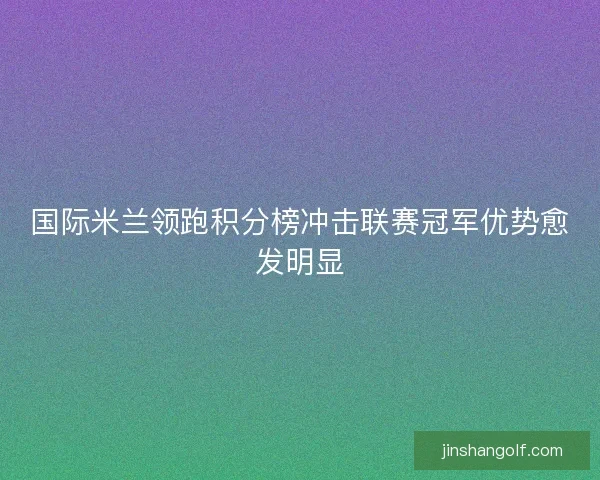 国际米兰领跑积分榜冲击联赛冠军优势愈发明显