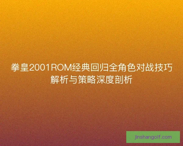 拳皇2001ROM经典回归全角色对战技巧解析与策略深度剖析