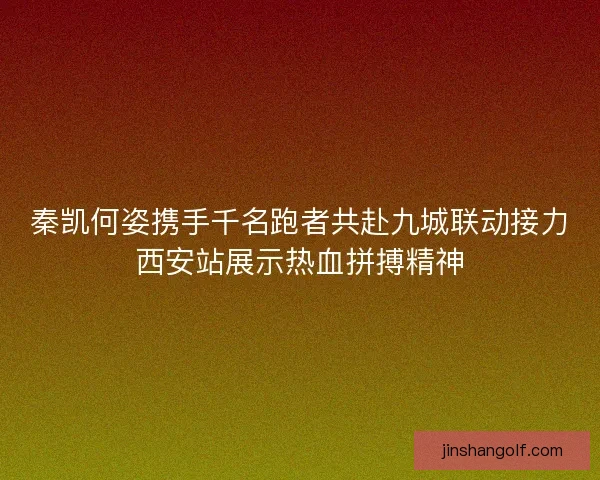 秦凯何姿携手千名跑者共赴九城联动接力西安站展示热血拼搏精神