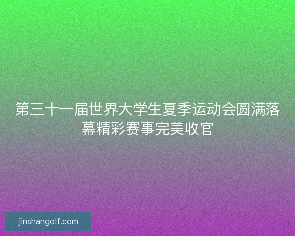 第三十一届世界大学生夏季运动会圆满落幕精彩赛事完美收官