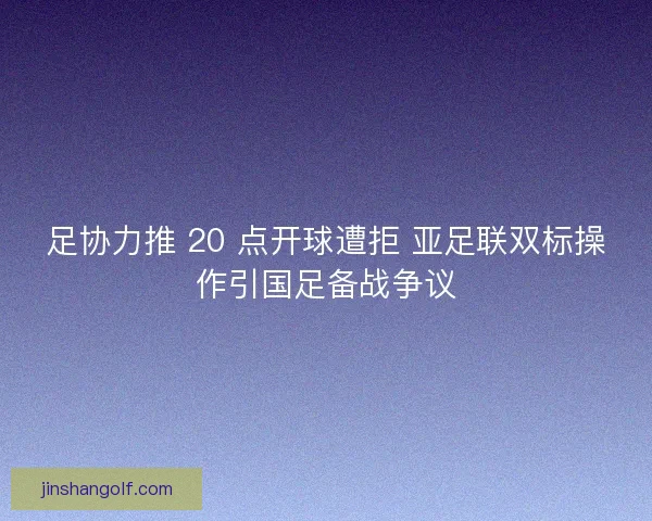 足协力推 20 点开球遭拒 亚足联双标操作引国足备战争议