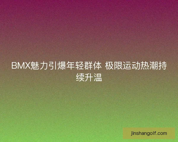 BMX魅力引爆年轻群体 极限运动热潮持续升温