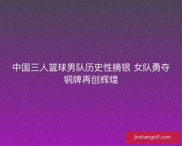 中国三人篮球男队历史性摘银 女队勇夺铜牌再创辉煌