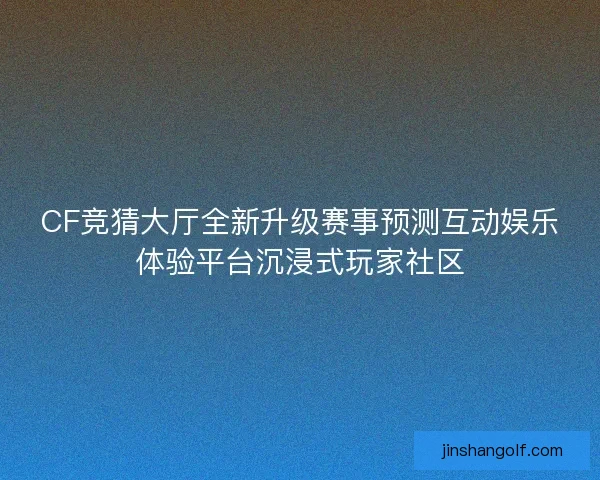 CF竞猜大厅全新升级赛事预测互动娱乐体验平台沉浸式玩家社区 CF竞猜大厅全新升级赛事预测互动娱乐体验平台沉浸式玩家社区