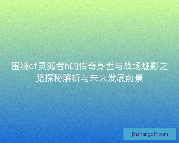 围绕cf灵狐者h的传奇身世与战场魅影之路探秘解析与未来发展前景