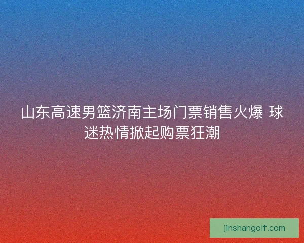 山东高速男篮济南主场门票销售火爆 球迷热情掀起购票狂潮