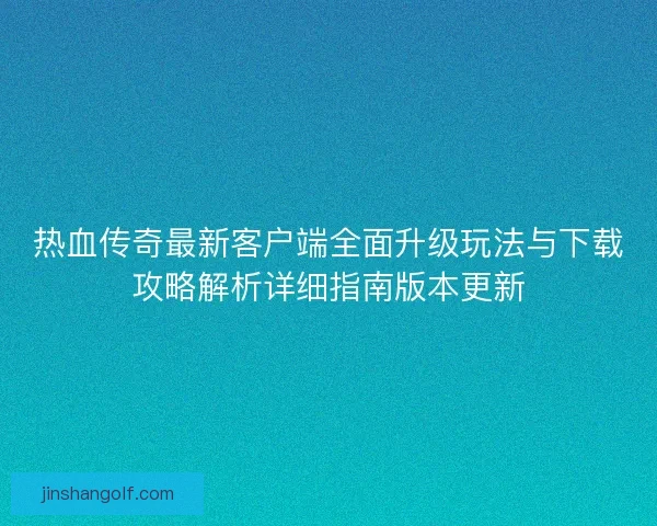 热血传奇最新客户端全面升级玩法与下载攻略解析详细指南版本更新