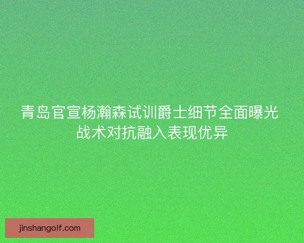 青岛官宣杨瀚森试训爵士细节全面曝光 战术对抗融入表现优异