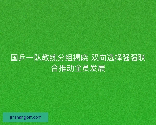 国乒一队教练分组揭晓 双向选择强强联合推动全员发展