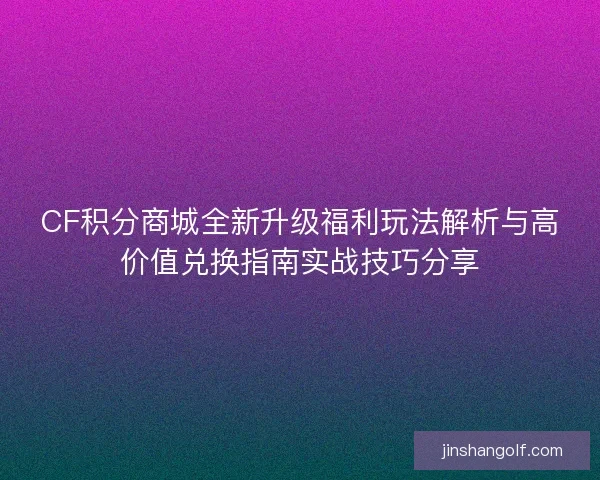 CF积分商城全新升级福利玩法解析与高价值兑换指南实战技巧分享