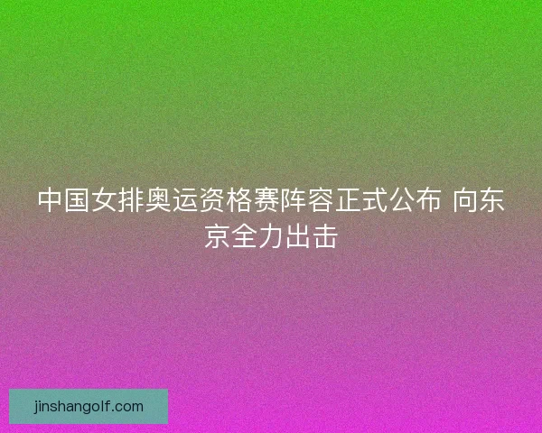 中国女排奥运资格赛阵容正式公布 向东京全力出击