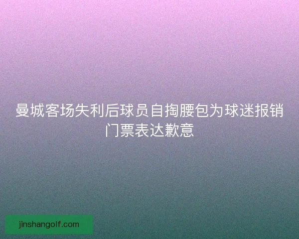 曼城客场失利后球员自掏腰包为球迷报销门票表达歉意